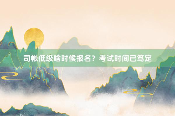司帐低级啥时候报名？考试时间已笃定